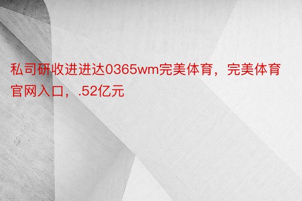 私司研收进进达0365wm完美体育，完美体育官网入口，.52亿元