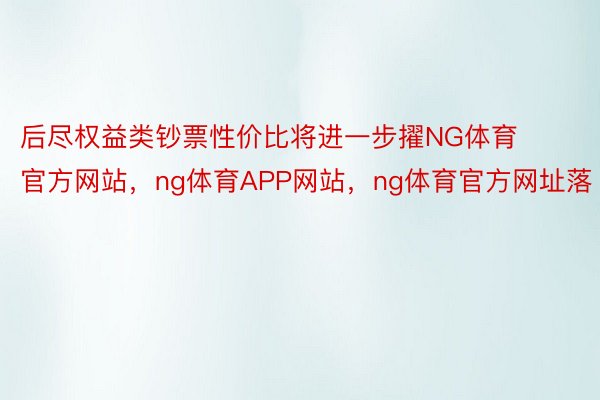 后尽权益类钞票性价比将进一步擢NG体育官方网站，ng体育APP网站，ng体育官方网址落