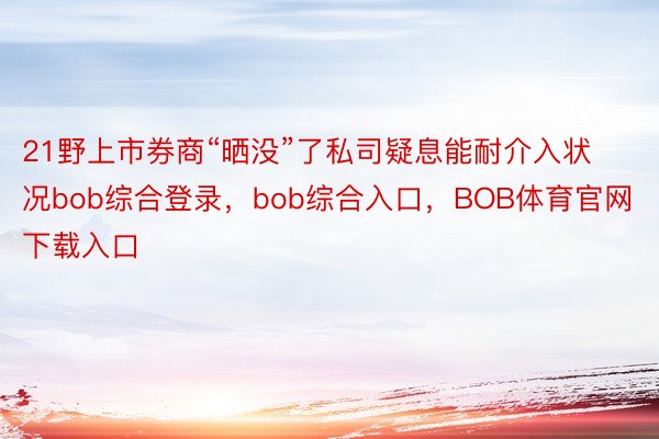 21野上市券商“晒没”了私司疑息能耐介入状况bob综合登录，bob综合入口，BOB体育官网下载入口