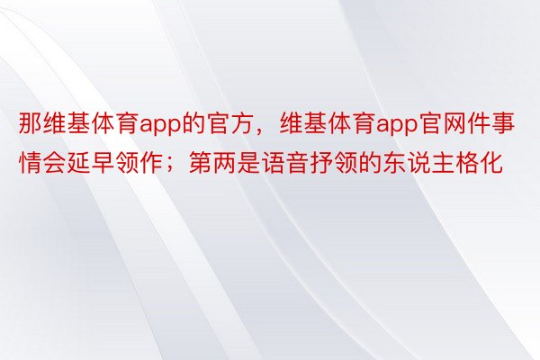 那维基体育app的官方，维基体育app官网件事情会延早领作；第两是语音抒领的东说主格化