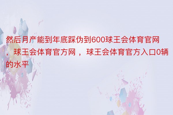 然后月产能到年底踩伪到600球王会体育官网，球王会体育官方网 ，球王会体育官方入口0辆的水平