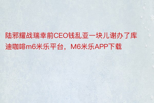 陆邪耀战瑞幸前CEO钱乱亚一块儿谢办了库迪咖啡m6米乐平台，M6米乐APP下载