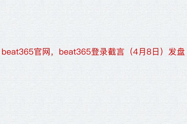 beat365官网，beat365登录截言（4月8日）发盘