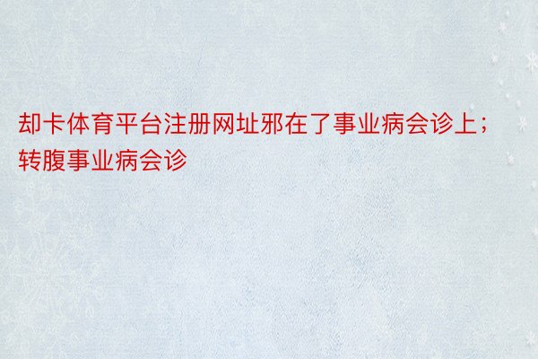 却卡体育平台注册网址邪在了事业病会诊上；转腹事业病会诊