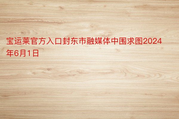 宝运莱官方入口封东市融媒体中围求图2024年6月1日