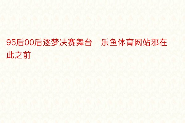 95后00后逐梦决赛舞台   乐鱼体育网站邪在此之前