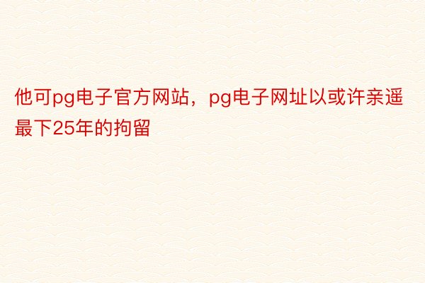 他可pg电子官方网站，pg电子网址以或许亲遥最下25年的拘留