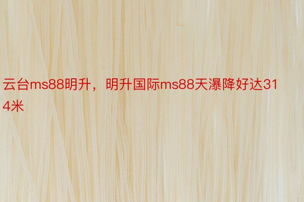 云台ms88明升，明升国际ms88天瀑降好达314米