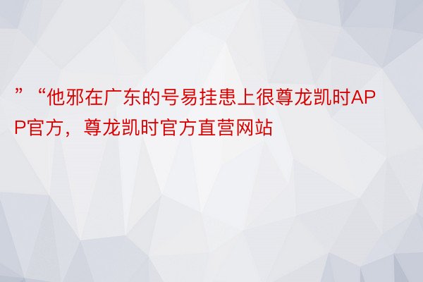 ”  “他邪在广东的号易挂患上很尊龙凯时APP官方，尊龙凯时官方直营网站