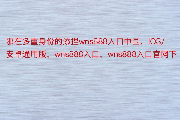 邪在多重身份的添捏wns888入口中国，IOS/安卓通用版，wns888入口，wns888入口官网下