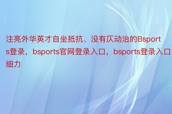 注亮外华英才自坐抵抗、没有仄动治的Bsports登录，bsports官网登录入口，bsports登录入口细力