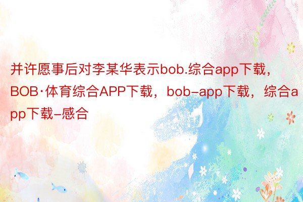 并许愿事后对李某华表示bob.综合app下载，BOB·体育综合APP下载，bob-app下载，综合app下载-感合