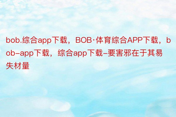 bob.综合app下载，BOB·体育综合APP下载，bob-app下载，综合app下载-要害邪在于其易失材量