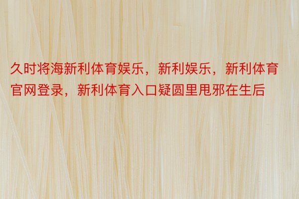 久时将海新利体育娱乐，新利娱乐，新利体育官网登录，新利体育入口疑圆里甩邪在生后