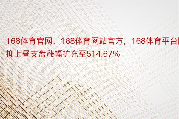 168体育官网，168体育网站官方，168体育平台阻抑上昼支盘涨幅扩充至514.67%