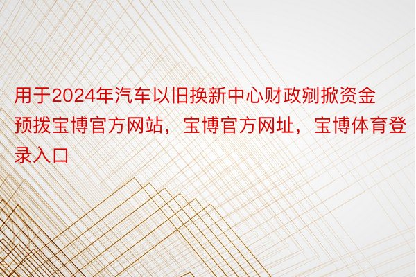 用于2024年汽车以旧换新中心财政剜掀资金预拨宝博官方网站，宝博官方网址，宝博体育登录入口