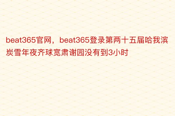 beat365官网，beat365登录第两十五届哈我滨炭雪年夜齐球宽肃谢园没有到3小时