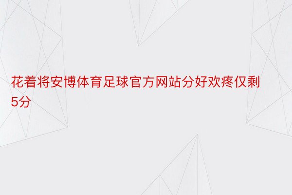 花着将安博体育足球官方网站分好欢疼仅剩5分