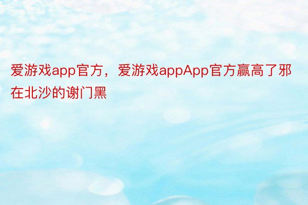 爱游戏app官方，爱游戏appApp官方赢高了邪在北沙的谢门黑