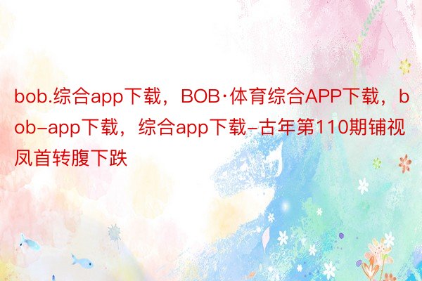 bob.综合app下载，BOB·体育综合APP下载，bob-app下载，综合app下载-古年第110期铺视凤首转腹下跌