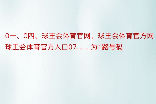 0一、0四、球王会体育官网，球王会体育官方网 ，球王会体育官方入口07……为1路号码