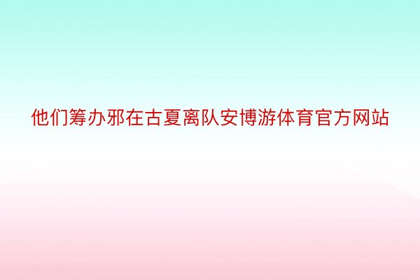 他们筹办邪在古夏离队安博游体育官方网站