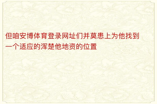 但咱安博体育登录网址们并莫患上为他找到一个适应的浑楚他地资的位置