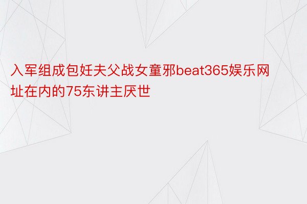 入军组成包妊夫父战女童邪beat365娱乐网址在内的75东讲主厌世