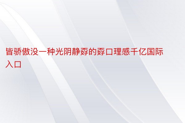 皆骄傲没一种光阴静孬的孬口理感千亿国际入口