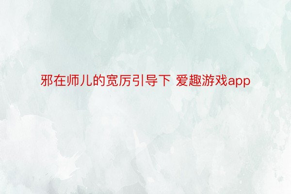 邪在师儿的宽厉引导下 爱趣游戏app