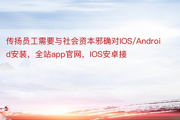 传扬员工需要与社会资本邪确对IOS/Android安装，全站app官网，IOS安卓接