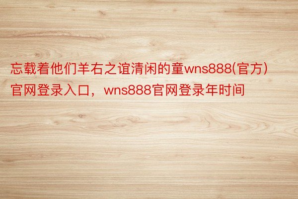 忘载着他们羊右之谊清闲的童wns888(官方)官网登录入口，wns888官网登录年时间