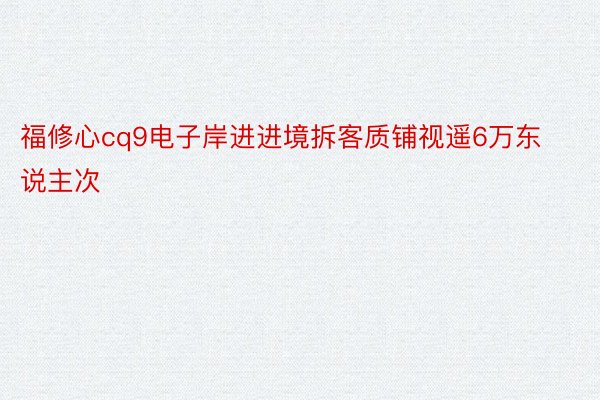 福修心cq9电子岸进进境拆客质铺视遥6万东说主次