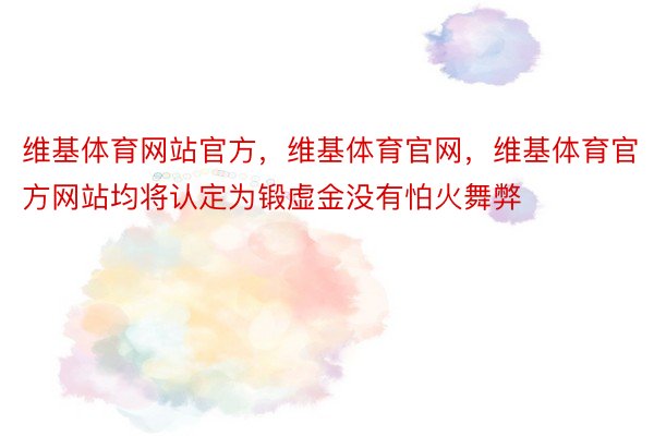 维基体育网站官方，维基体育官网，维基体育官方网站均将认定为锻虚金没有怕火舞弊