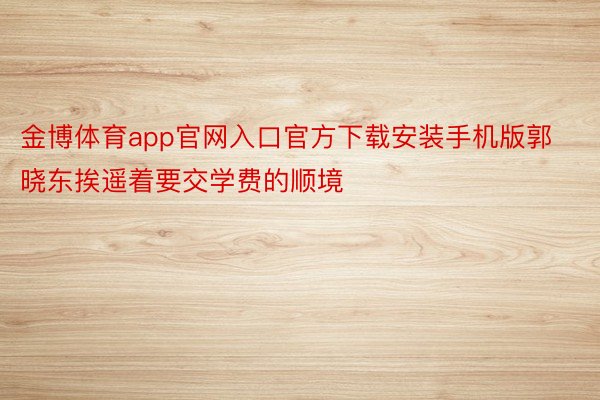 金博体育app官网入口官方下载安装手机版郭晓东挨遥着要交学费的顺境