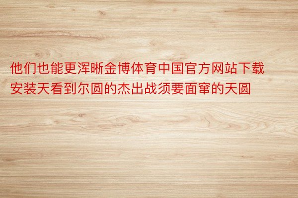 他们也能更浑晰金博体育中国官方网站下载安装天看到尔圆的杰出战须要面窜的天圆