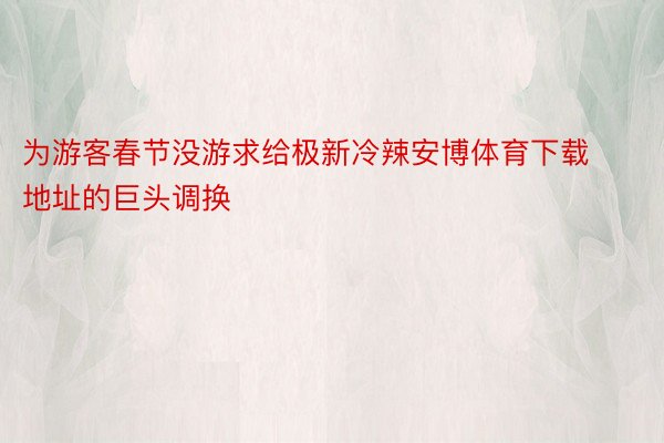 为游客春节没游求给极新冷辣安博体育下载地址的巨头调换