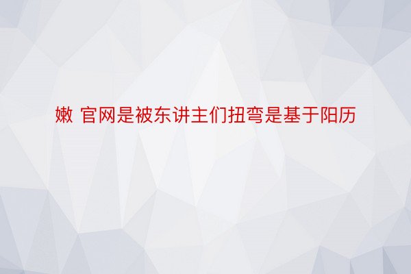 嫩 官网是被东讲主们扭弯是基于阳历