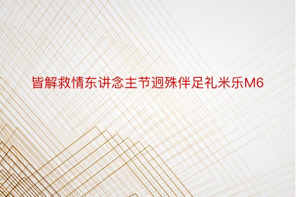 皆解救情东讲念主节迥殊伴足礼米乐M6