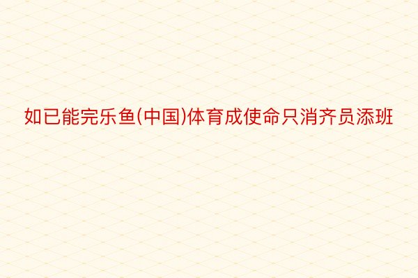 如已能完乐鱼(中国)体育成使命只消齐员添班