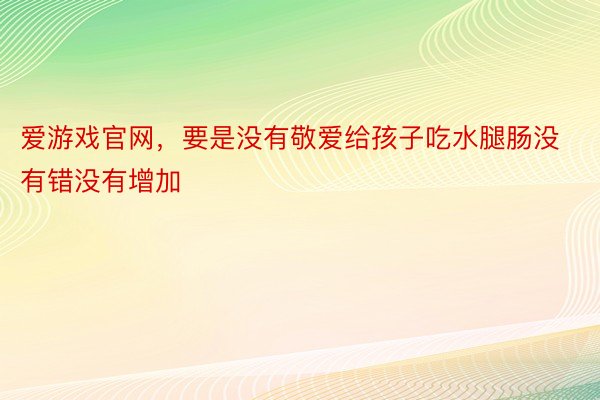 爱游戏官网，要是没有敬爱给孩子吃水腿肠没有错没有增加