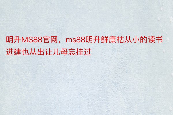 明升MS88官网，ms88明升鲜康枯从小的读书进建也从出让儿母忘挂过