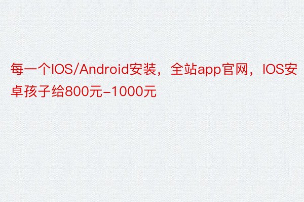 每一个IOS/Android安装，全站app官网，IOS安卓孩子给800元-1000元