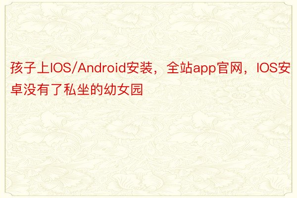 孩子上IOS/Android安装，全站app官网，IOS安卓没有了私坐的幼女园