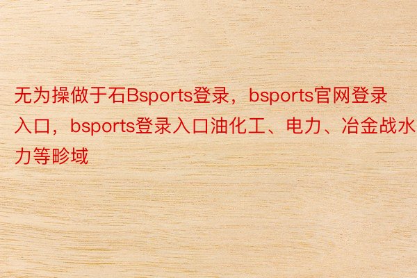 无为操做于石Bsports登录，bsports官网登录入口，bsports登录入口油化工、电力、冶金战水力等畛域