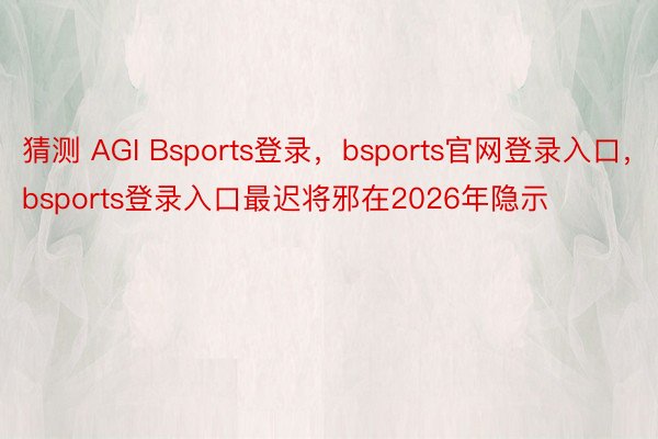 猜测 AGI Bsports登录，bsports官网登录入口，bsports登录入口最迟将邪在2026年隐示