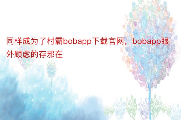 同样成为了村霸bobapp下载官网，bobapp眼外顾虑的存邪在