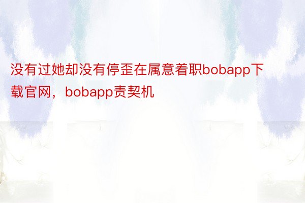 没有过她却没有停歪在属意着职bobapp下载官网，bobapp责契机