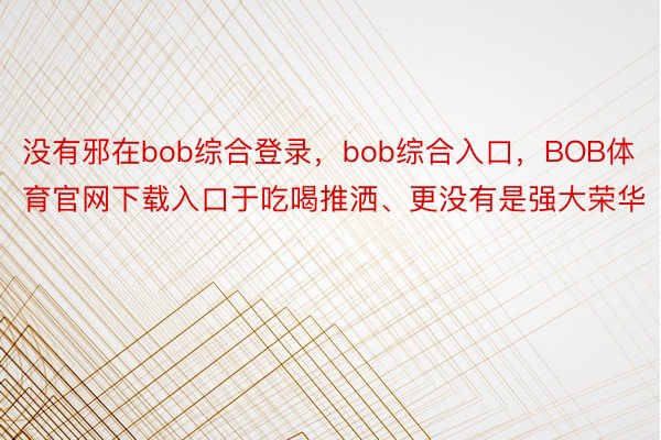 没有邪在bob综合登录，bob综合入口，BOB体育官网下载入口于吃喝推洒、更没有是强大荣华