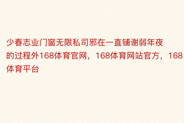 少春志业门窗无限私司邪在一直铺谢弱年夜的过程外168体育官网，168体育网站官方，168体育平台